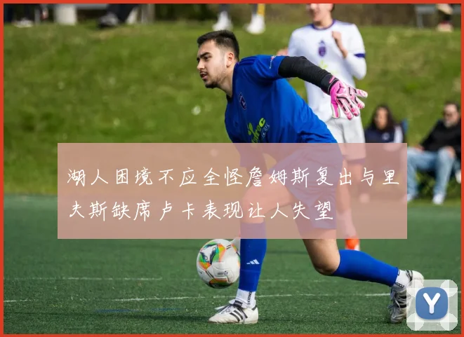 湖人困境不应全怪詹姆斯复出与里夫斯缺席卢卡表现让人失望
