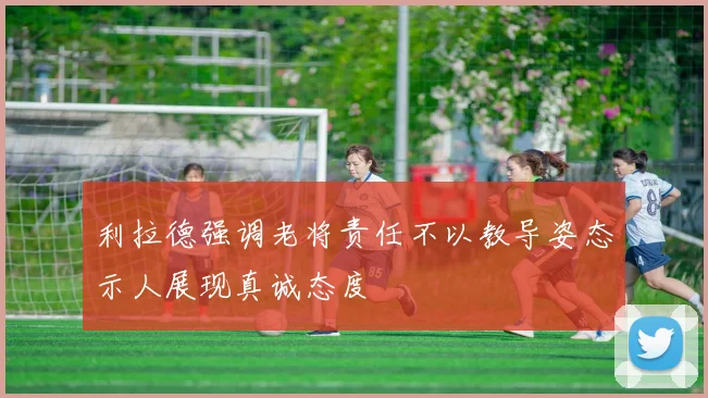 利拉德强调老将责任不以教导姿态示人展现真诚态度