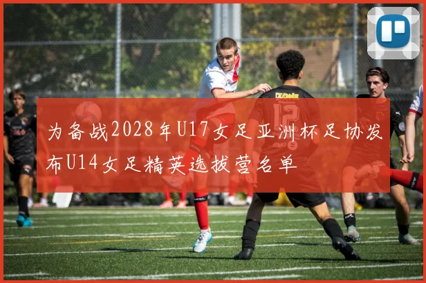 为备战2028年U17女足亚洲杯足协发布U14女足精英选拔营名单