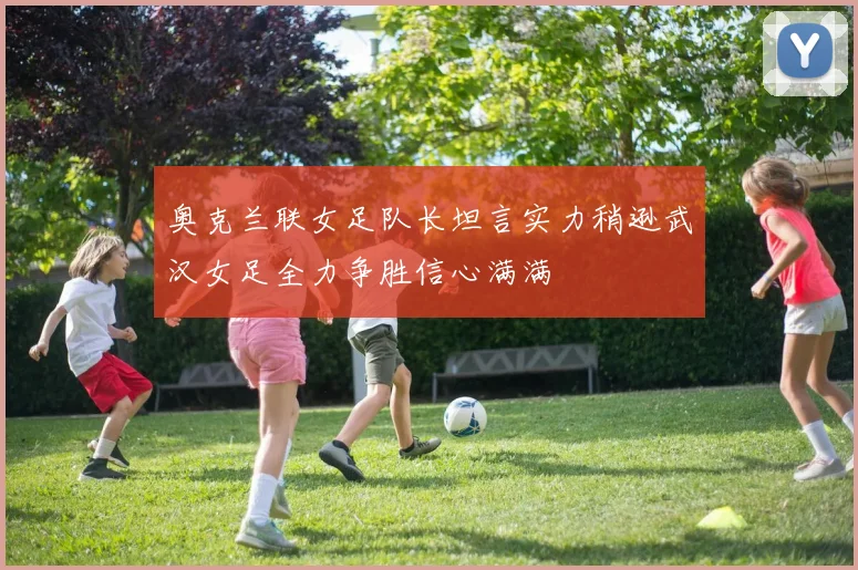 奥克兰联女足队长坦言实力稍逊武汉女足全力争胜信心满满