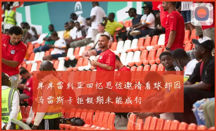 库库雷利亚回忆恩佐邀请看球却因马雷斯卡拒假期未能成行