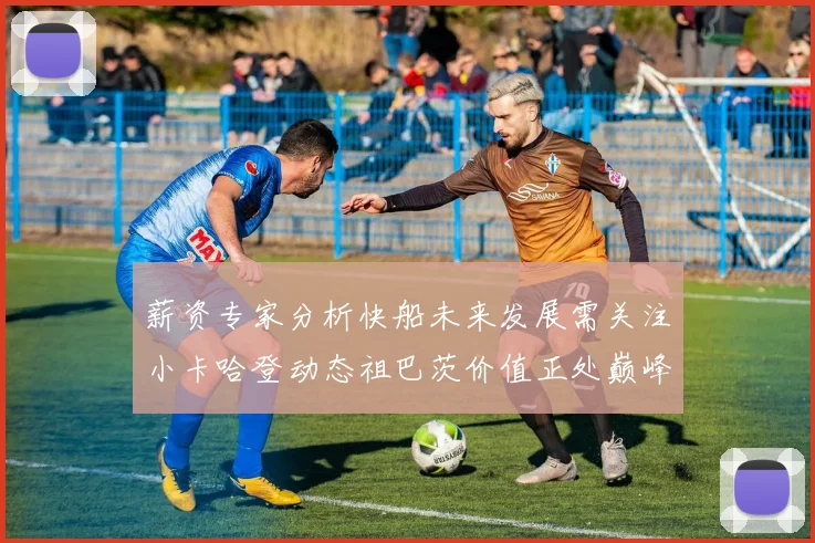 薪资专家分析快船未来发展需关注小卡哈登动态祖巴茨价值正处巅峰