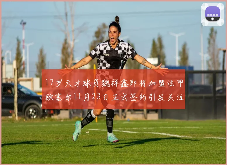 17岁天才球员魏祥鑫即将加盟法甲欧塞尔11月23日正式签约引发关注