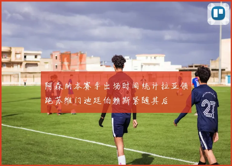 阿森纳本赛季出场时间统计拉亚领跑苏维门迪廷伯赖斯紧随其后