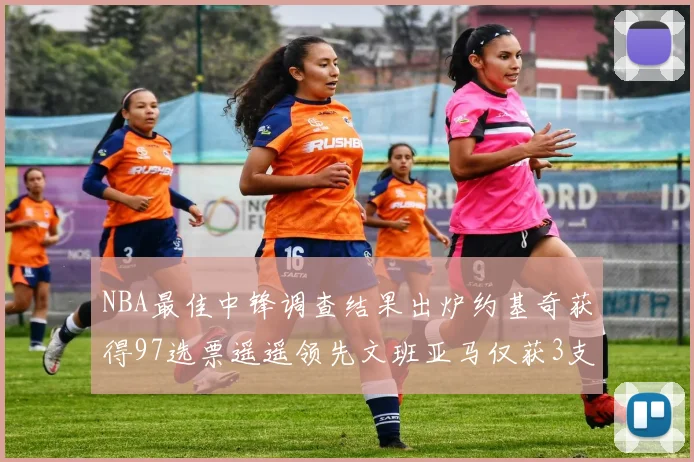 NBA最佳中锋调查结果出炉约基奇获得97选票遥遥领先文班亚马仅获3支持