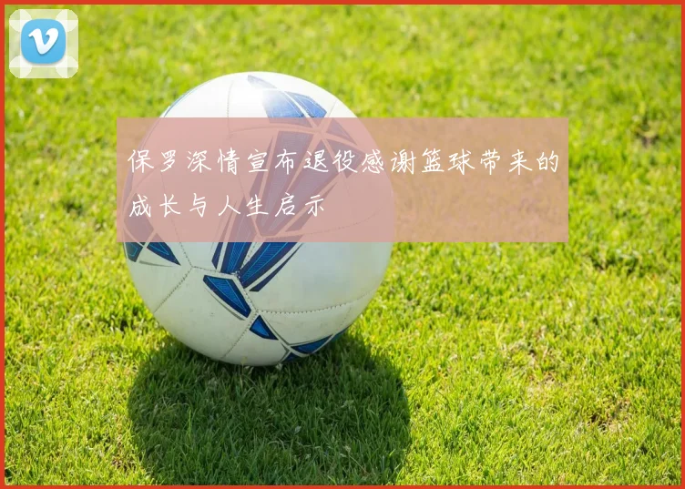 保罗深情宣布退役感谢篮球带来的成长与人生启示