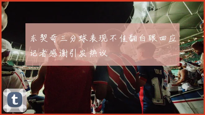 东契奇三分球表现不佳翻白眼回应记者感谢引发热议