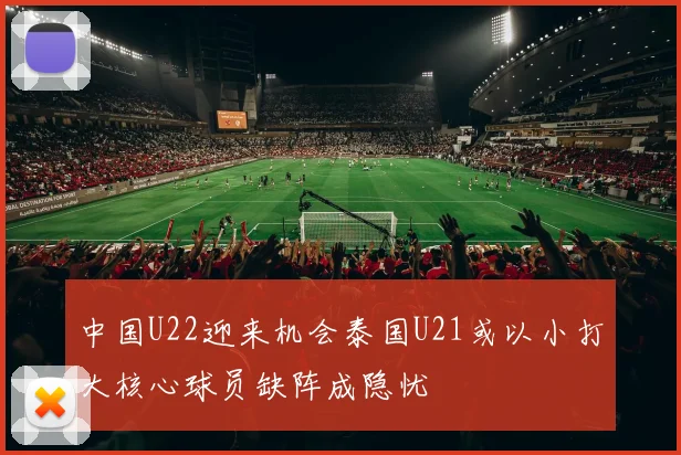 中国U22迎来机会泰国U21或以小打大核心球员缺阵成隐忧