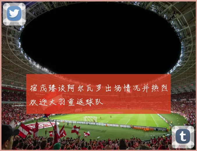 宿茂臻谈阿尔瓦罗出场情况并热烈欢迎大羽重返球队