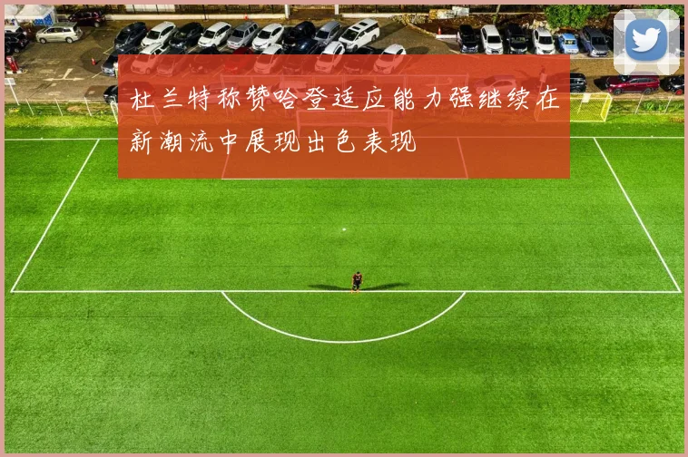 杜兰特称赞哈登适应能力强继续在新潮流中展现出色表现