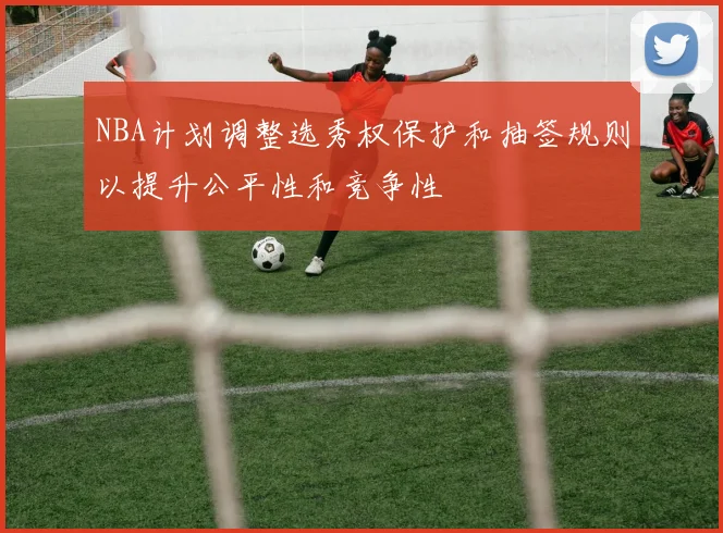 NBA计划调整选秀权保护和抽签规则以提升公平性和竞争性