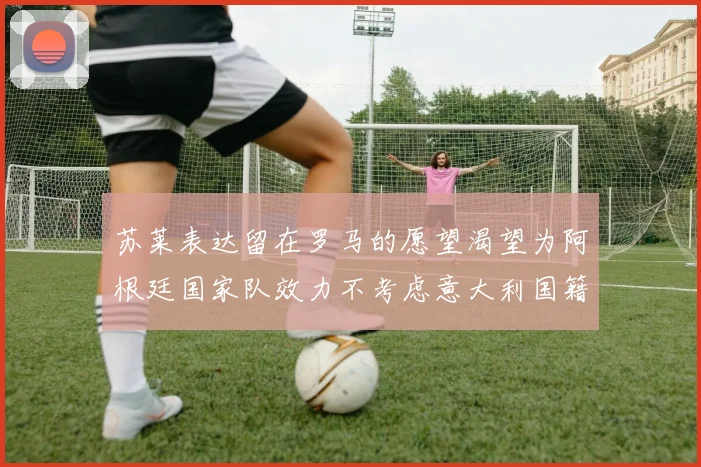 苏莱表达留在罗马的愿望渴望为阿根廷国家队效力不考虑意大利国籍