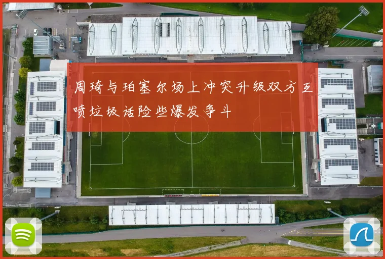 周琦与珀塞尔场上冲突升级双方互喷垃圾话险些爆发争斗