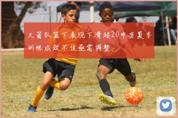 火箭队篮下表现下滑超20申京夏季训练成效不佳亟需调整