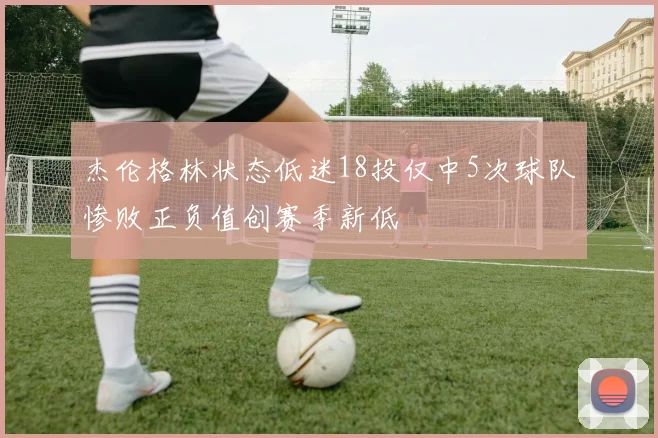 杰伦格林状态低迷18投仅中5次球队惨败正负值创赛季新低