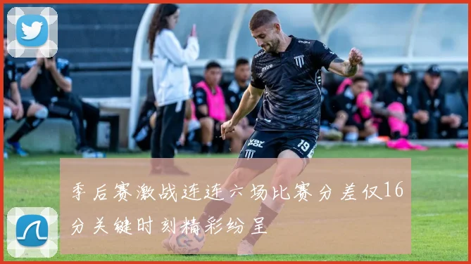 季后赛激战连连六场比赛分差仅16分关键时刻精彩纷呈