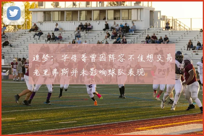 追梦：字母哥曾因阵容不佳想交易老里弗斯并未影响球队表现