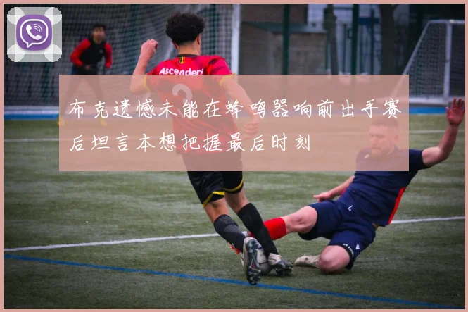布克遗憾未能在蜂鸣器响前出手赛后坦言本想把握最后时刻