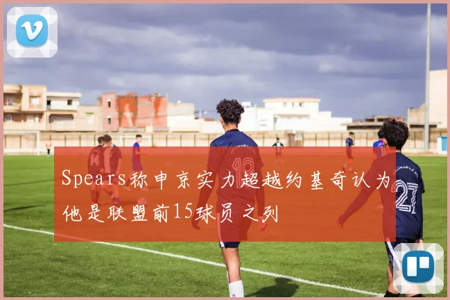 Spears称申京实力超越约基奇认为他是联盟前15球员之列