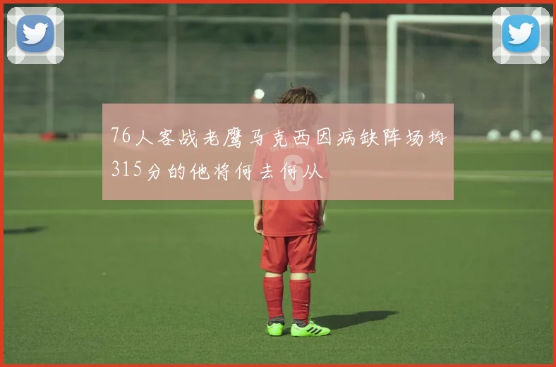76人客战老鹰马克西因病缺阵场均315分的他将何去何从