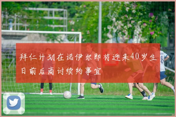拜仁计划在诺伊尔即将迎来40岁生日前后商讨续约事宜