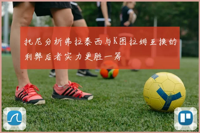 托尼分析弗拉泰西与K图拉姆互换的利弊后者实力更胜一筹