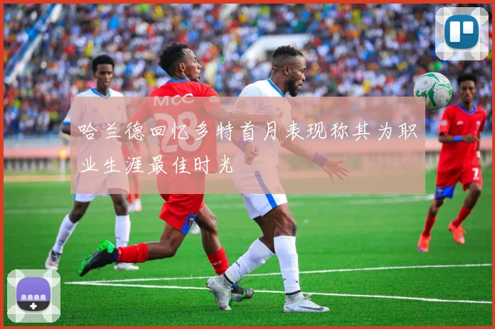 哈兰德回忆多特首月表现称其为职业生涯最佳时光
