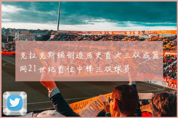 克拉克斯顿创造历史首次三双成篮网21世纪首位中锋三双球员