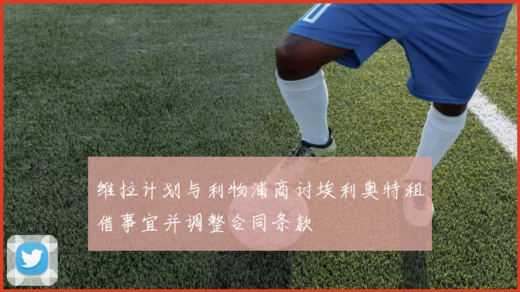 维拉计划与利物浦商讨埃利奥特租借事宜并调整合同条款