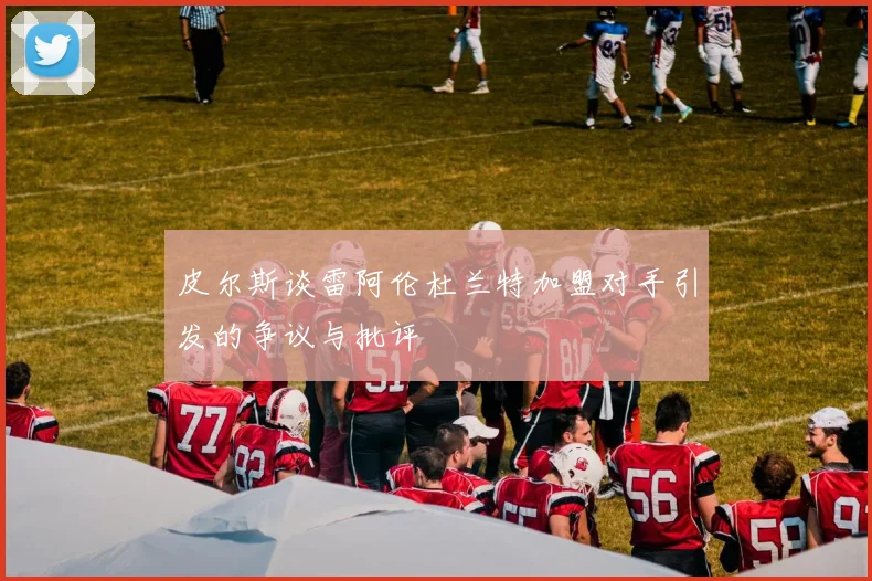 皮尔斯谈雷阿伦杜兰特加盟对手引发的争议与批评