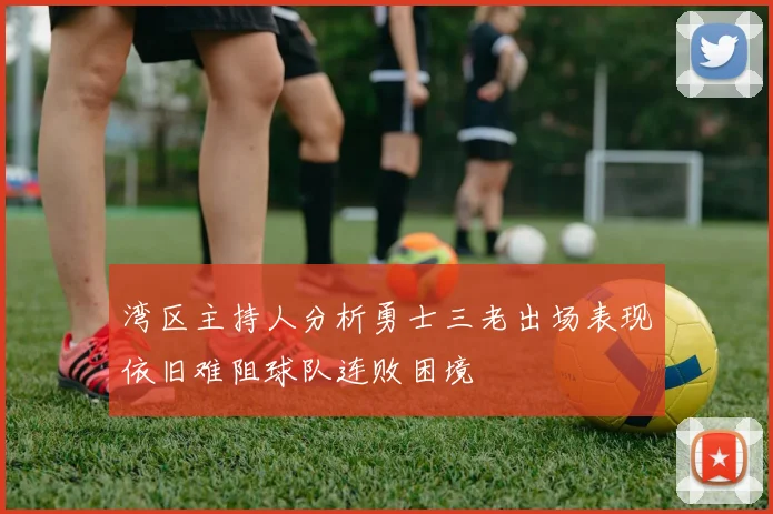 湾区主持人分析勇士三老出场表现依旧难阻球队连败困境