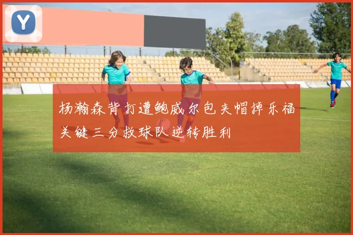 杨瀚森背打遭鲍威尔包夹帽掉乐福关键三分救球队逆转胜利