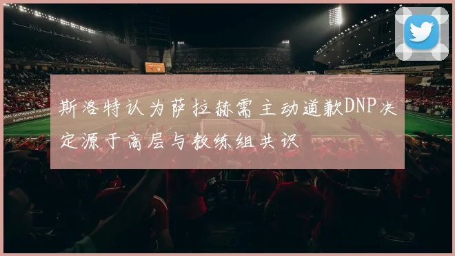 斯洛特认为萨拉赫需主动道歉DNP决定源于高层与教练组共识