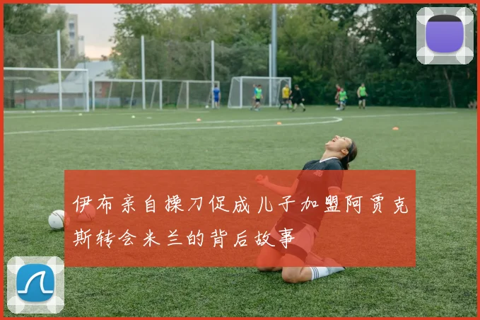 伊布亲自操刀促成儿子加盟阿贾克斯转会米兰的背后故事