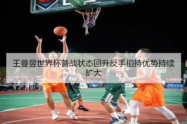王曼昱世界杯备战状态回升反手相持优势持续扩大（jinnianhui）